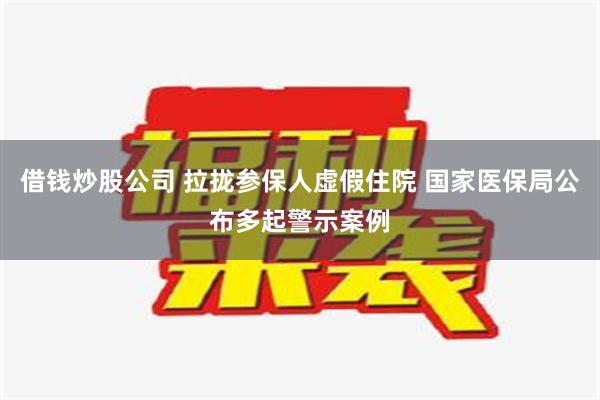 借钱炒股公司 拉拢参保人虚假住院 国家医保局公布多起警示案例