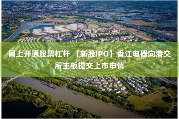 网上开通股票杠杆 【新股IPO】香江电器向港交所主板提交上市申请