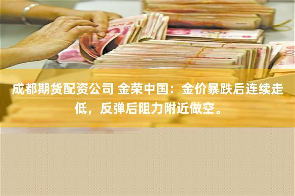 成都期货配资公司 金荣中国：金价暴跌后连续走低，反弹后阻力附近做空。