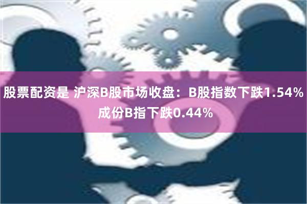 股票配资是 沪深B股市场收盘：B股指数下跌1.54% 成份B指下跌0.44%