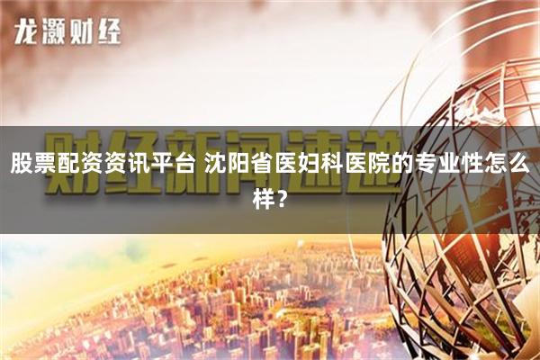 股票配资资讯平台 沈阳省医妇科医院的专业性怎么样？