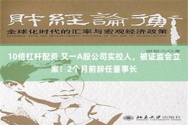 10倍杠杆配资 又一A股公司实控人，被证监会立案！2个月前辞任董事长