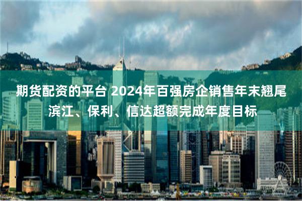 期货配资的平台 2024年百强房企销售年末翘尾 滨江、保利、信达超额完成年度目标