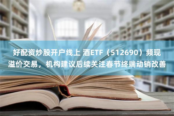 好配资炒股开户线上 酒ETF（512690）频现溢价交易，机构建议后续关注春节终端动销改善