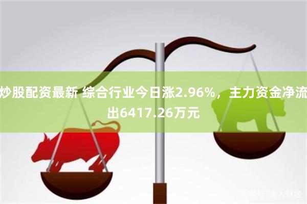 炒股配资最新 综合行业今日涨2.96%，主力资金净流出6417.26万元