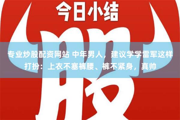 专业炒股配资网站 中年男人，建议学学雷军这样打扮：上衣不塞裤腰、裤不紧身，真帅