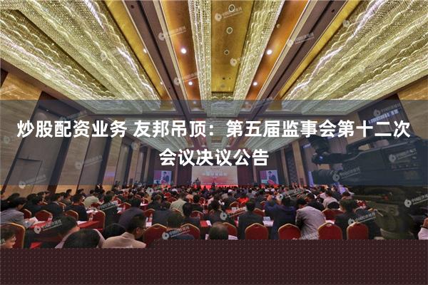 炒股配资业务 友邦吊顶：第五届监事会第十二次会议决议公告